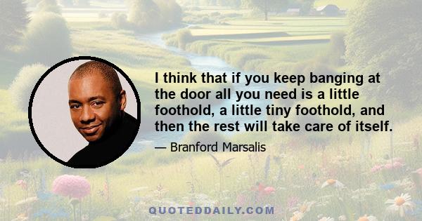 I think that if you keep banging at the door all you need is a little foothold, a little tiny foothold, and then the rest will take care of itself.