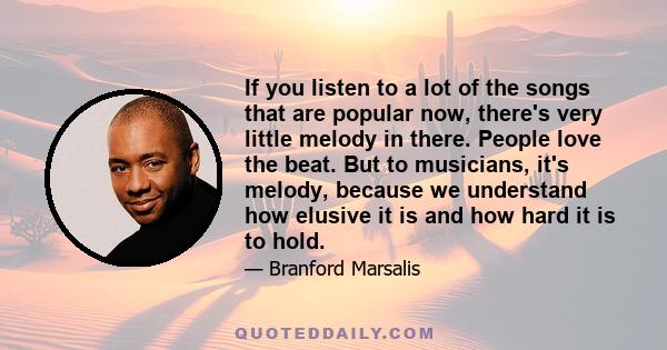 If you listen to a lot of the songs that are popular now, there's very little melody in there. People love the beat. But to musicians, it's melody, because we understand how elusive it is and how hard it is to hold.