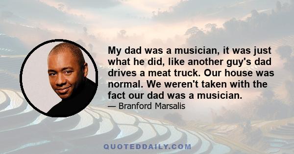 My dad was a musician, it was just what he did, like another guy's dad drives a meat truck. Our house was normal. We weren't taken with the fact our dad was a musician.