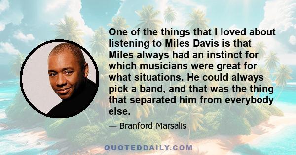 One of the things that I loved about listening to Miles Davis is that Miles always had an instinct for which musicians were great for what situations. He could always pick a band, and that was the thing that separated