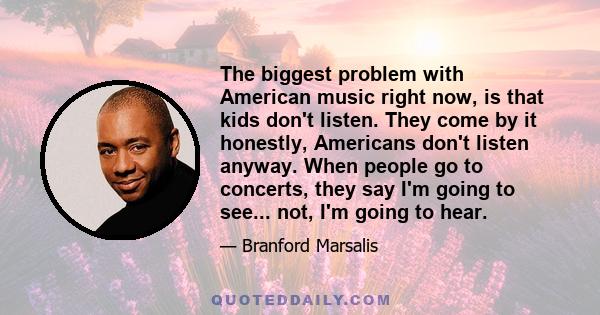 The biggest problem with American music right now, is that kids don't listen. They come by it honestly, Americans don't listen anyway. When people go to concerts, they say I'm going to see... not, I'm going to hear.