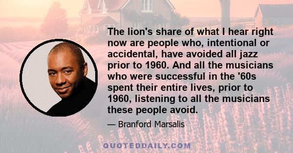 The lion's share of what I hear right now are people who, intentional or accidental, have avoided all jazz prior to 1960. And all the musicians who were successful in the '60s spent their entire lives, prior to 1960,