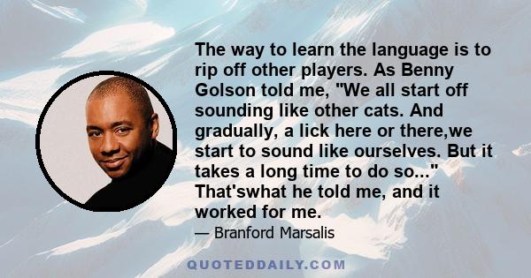 The way to learn the language is to rip off other players. As Benny Golson told me, We all start off sounding like other cats. And gradually, a lick here or there,we start to sound like ourselves. But it takes a long