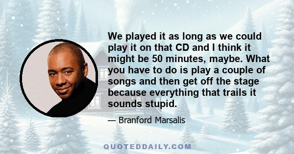 We played it as long as we could play it on that CD and I think it might be 50 minutes, maybe. What you have to do is play a couple of songs and then get off the stage because everything that trails it sounds stupid.