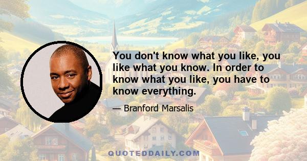 You don't know what you like, you like what you know. In order to know what you like, you have to know everything.