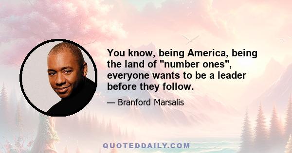 You know, being America, being the land of number ones, everyone wants to be a leader before they follow.