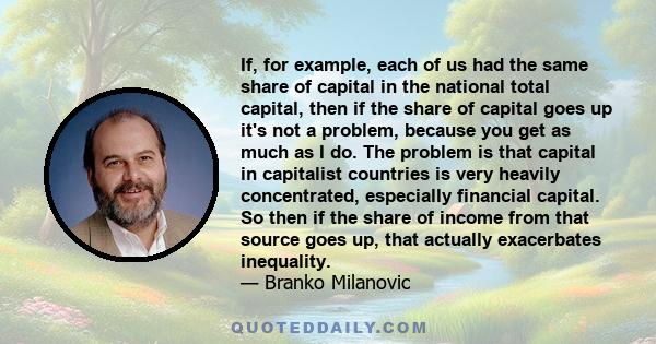 If, for example, each of us had the same share of capital in the national total capital, then if the share of capital goes up it's not a problem, because you get as much as I do. The problem is that capital in