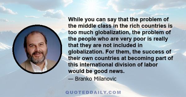 While you can say that the problem of the middle class in the rich countries is too much globalization, the problem of the people who are very poor is really that they are not included in globalization. For them, the