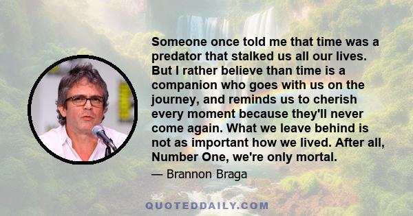 Someone once told me that time was a predator that stalked us all our lives. But I rather believe than time is a companion who goes with us on the journey, and reminds us to cherish every moment because they'll never