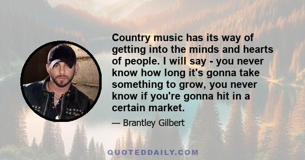 Country music has its way of getting into the minds and hearts of people. I will say - you never know how long it's gonna take something to grow, you never know if you're gonna hit in a certain market.