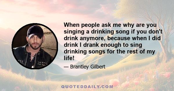 When people ask me why are you singing a drinking song if you don't drink anymore, because when I did drink I drank enough to sing drinking songs for the rest of my life!