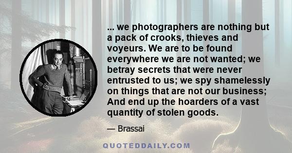 ... we photographers are nothing but a pack of crooks, thieves and voyeurs. We are to be found everywhere we are not wanted; we betray secrets that were never entrusted to us; we spy shamelessly on things that are not