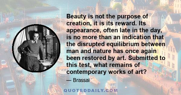 Beauty is not the purpose of creation, it is its reward. Its appearance, often late in the day, is no more than an indication that the disrupted equilibrium between man and nature has once again been restored by art.