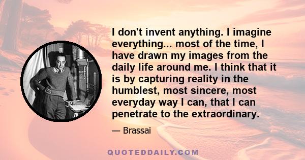 I don't invent anything. I imagine everything... most of the time, I have drawn my images from the daily life around me. I think that it is by capturing reality in the humblest, most sincere, most everyday way I can,