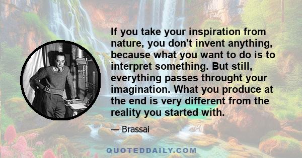 If you take your inspiration from nature, you don't invent anything, because what you want to do is to interpret something. But still, everything passes throught your imagination. What you produce at the end is very