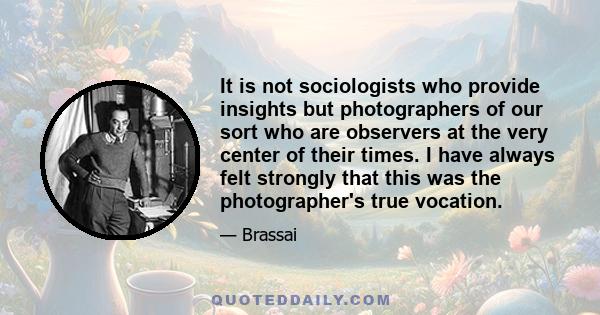 It is not sociologists who provide insights but photographers of our sort who are observers at the very center of their times. I have always felt strongly that this was the photographer's true vocation.