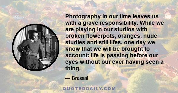 Photography in our time leaves us with a grave responsibility. While we are playing in our studios with broken flowerpots, oranges, nude studies and still lifes, one day we know that we will be brought to account: life