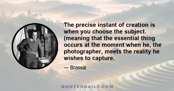 The precise instant of creation is when you choose the subject. (meaning that the essential thing occurs at the moment when he, the photographer, meets the reality he wishes to capture.