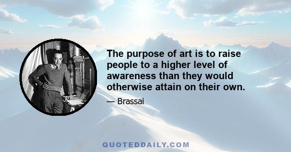 The purpose of art is to raise people to a higher level of awareness than they would otherwise attain on their own.