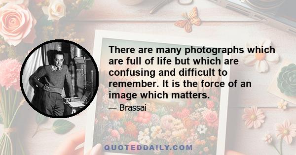 There are many photographs which are full of life but which are confusing and difficult to remember. It is the force of an image which matters.