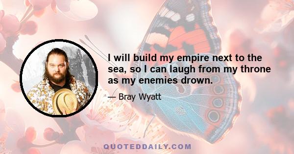 I will build my empire next to the sea, so I can laugh from my throne as my enemies drown.