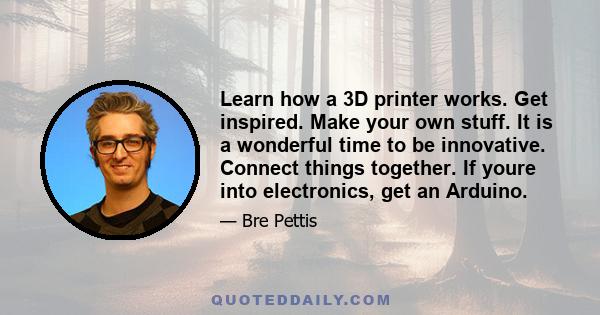 Learn how a 3D printer works. Get inspired. Make your own stuff. It is a wonderful time to be innovative. Connect things together. If youre into electronics, get an Arduino.