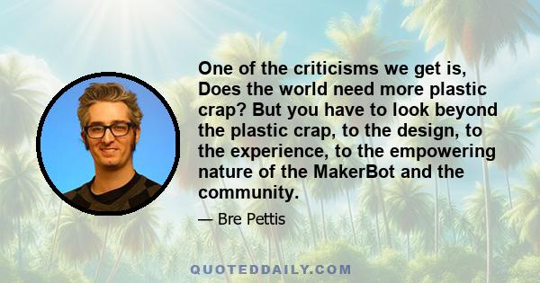 One of the criticisms we get is, Does the world need more plastic crap? But you have to look beyond the plastic crap, to the design, to the experience, to the empowering nature of the MakerBot and the community.