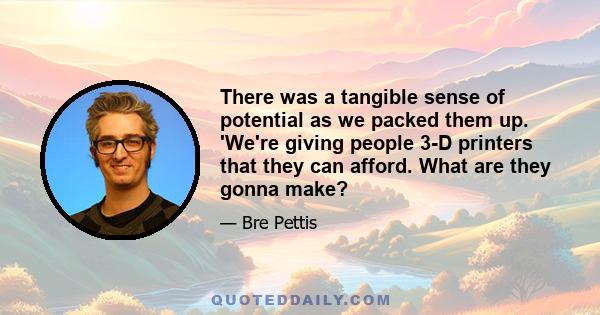 There was a tangible sense of potential as we packed them up. 'We're giving people 3-D printers that they can afford. What are they gonna make?