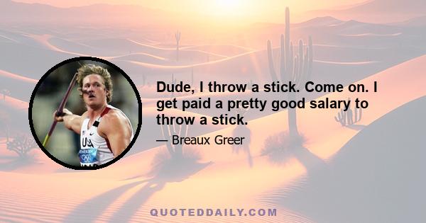 Dude, I throw a stick. Come on. I get paid a pretty good salary to throw a stick.