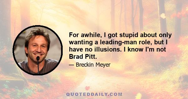 For awhile, I got stupid about only wanting a leading-man role, but I have no illusions. I know I'm not Brad Pitt.