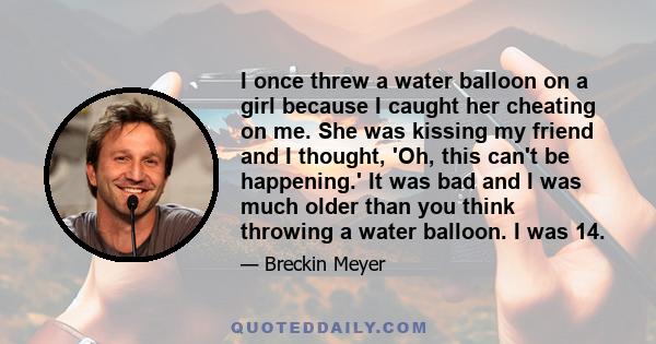 I once threw a water balloon on a girl because I caught her cheating on me. She was kissing my friend and I thought, 'Oh, this can't be happening.' It was bad and I was much older than you think throwing a water