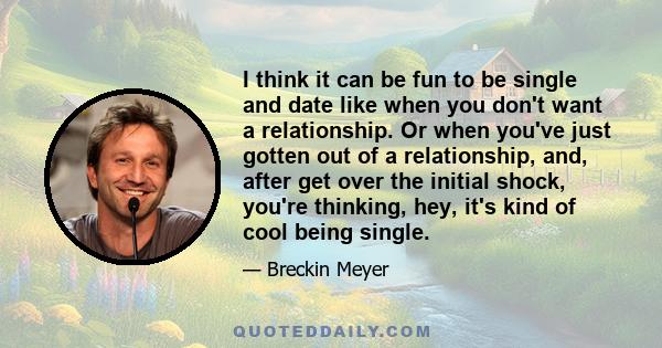 I think it can be fun to be single and date like when you don't want a relationship. Or when you've just gotten out of a relationship, and, after get over the initial shock, you're thinking, hey, it's kind of cool being 