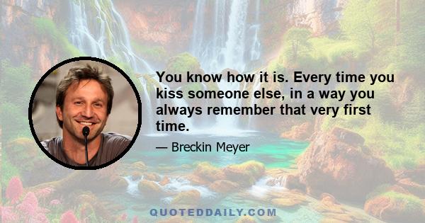 You know how it is. Every time you kiss someone else, in a way you always remember that very first time.