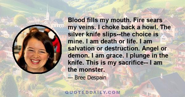 Blood fills my mouth. Fire sears my veins. I choke back a howl. The silver knife slips--the choice is mine. I am death or life. I am salvation or destruction. Angel or demon. I am grace. I plunge in the knife. This is