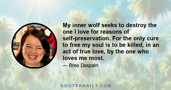 My inner wolf seeks to destroy the one I love for reasons of self-preservation. For the only cure to free my soul is to be killed, in an act of true love, by the one who loves me most.