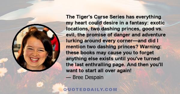 The Tiger's Curse Series has everything my heart could desire in a fantasy: exotic locations, two dashing princes, good vs. evil, the promise of danger and adventure lurking around every corner—and did I mention two