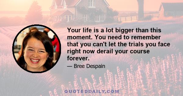 Your life is a lot bigger than this moment. You need to remember that you can't let the trials you face right now derail your course forever.