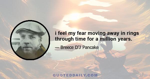 i feel my fear moving away in rings through time for a million years.