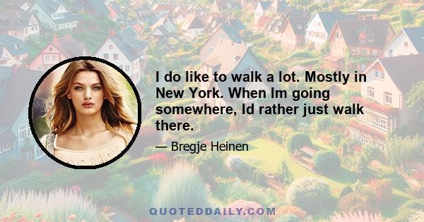 I do like to walk a lot. Mostly in New York. When Im going somewhere, Id rather just walk there.