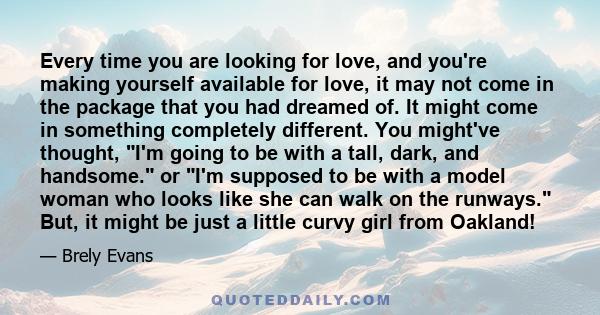 Every time you are looking for love, and you're making yourself available for love, it may not come in the package that you had dreamed of. It might come in something completely different. You might've thought, I'm