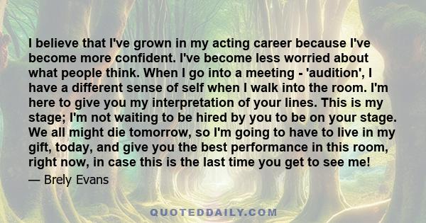 I believe that I've grown in my acting career because I've become more confident. I've become less worried about what people think. When I go into a meeting - 'audition', I have a different sense of self when I walk