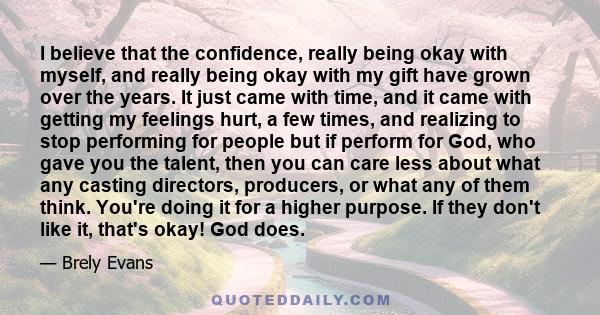 I believe that the confidence, really being okay with myself, and really being okay with my gift have grown over the years. It just came with time, and it came with getting my feelings hurt, a few times, and realizing