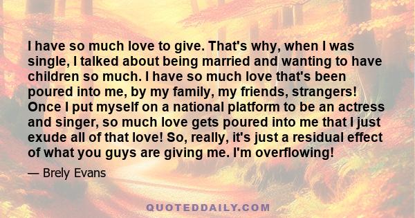 I have so much love to give. That's why, when I was single, I talked about being married and wanting to have children so much. I have so much love that's been poured into me, by my family, my friends, strangers! Once I