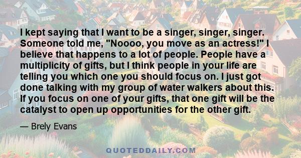 I kept saying that I want to be a singer, singer, singer. Someone told me, Noooo, you move as an actress! I believe that happens to a lot of people. People have a multiplicity of gifts, but I think people in your life