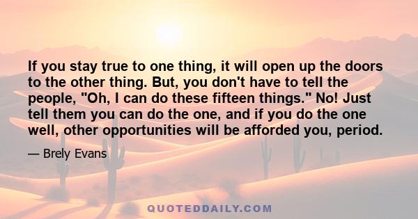 If you stay true to one thing, it will open up the doors to the other thing. But, you don't have to tell the people, Oh, I can do these fifteen things. No! Just tell them you can do the one, and if you do the one well,