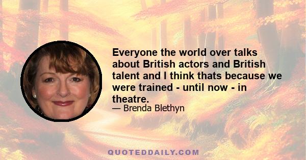 Everyone the world over talks about British actors and British talent and I think thats because we were trained - until now - in theatre.