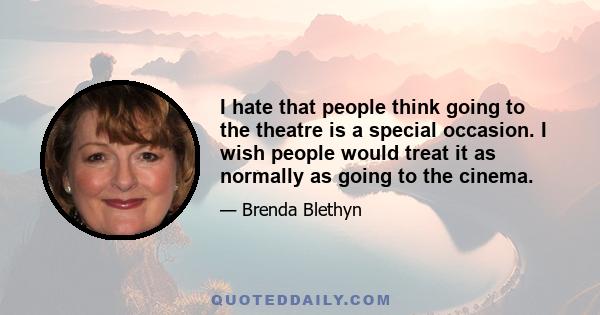 I hate that people think going to the theatre is a special occasion. I wish people would treat it as normally as going to the cinema.