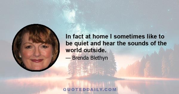 In fact at home I sometimes like to be quiet and hear the sounds of the world outside.