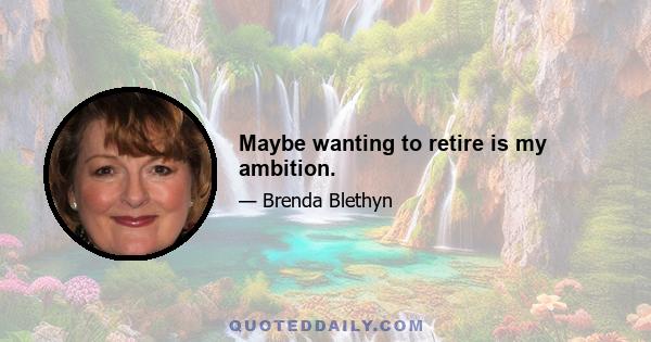 Maybe wanting to retire is my ambition.