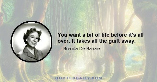 You want a bit of life before it's all over. It takes all the guilt away.